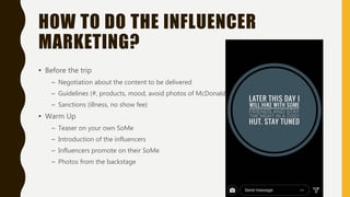 HOW TO DO THE INFLUENCER
MARKETING?
• Before the trip
– Negotiation about the content to be delivered
– Guidelines (#, products, mood, avoid photos of McDonalds)
– Sanctions (illness, no show fee)
• Warm Up
– Teaser on your own SoMe
– Introduction of the influencers
– Influencers promote on their SoMe
– Photos from the backstage
 