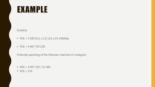 EXAMPLE
Instatrip
• POI = 3 500 (Cv) x 2,21 (Ci) x 63 148(Mq)
• POI = 4 907 703 CZK
Potential spending of the followers reached on instagram
• ROI = 4 907 703 / 21 400
• ROI = 214
 