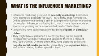 • Influencer marketing grew out of celebrity marketing. Celebrities
have promoted products for years – for a hefty endorsement fee.
Online celebrity marketing is still an example of influencer marketing,
but modern influencer marketing is so much more than a movie or
sports star pushing some unconnected product to his fans.
• Influencers have built reputations for being experts in particular
niches.
• They might have established a successful blog on the subject.
Perhaps they’ve made videos and uploaded them to a relevant
YouTube channel. Or more often, they have operated active and
popular social media accounts, where they give opinions, ideas,
and advice relating to their specialist topic.
WHAT IS THE INFLUENCER MARKETING?
 