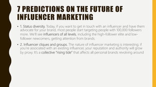 7 PREDICTIONS ON THE FUTURE OF
INFLUENCER MARKETING
• 1. Status diversity. Today, if you want to get in touch with an influencer and have them
advocate for your brand, most people start targeting people with 100,000 followers
more. We’ll see influencers of all levels, including the high-follower elite and low-
follower newcomers, getting attention from brands.
• 2. Influencer cliques and groups. The nature of influencer marketing is interesting; if
you’re associated with an existing influencer, your reputation and authority will grow
by proxy. It’s a collective “rising tide” that affects all personal brands revolving around
 
