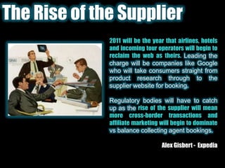 The Rise of the Supplier2011 will be the year that airlines, hotels and incoming tour operators will begin to reclaim the web as theirs.Leading the charge will be companies like Google who will take consumers straight from product research through to the supplier website for booking.Regulatory bodies will have to catch up as the rise of the supplier will mean more cross-border transactions and affiliate marketing will begin to dominate vs balance collecting agent bookings.Alex Gisbert -  Expedia