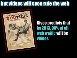 but videos will soon rule the webCisco predicts that by 2013, 90% of all web traffic will be videos.