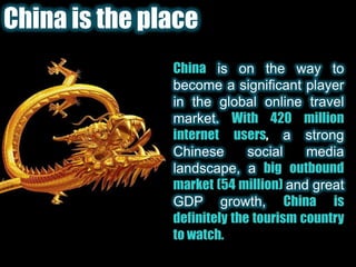 China is the placeChinais on the way to become a significant player in the global online travel market. With 420 million internet users, a strong Chinese social media landscape, a big outbound market (54 million) and great GDP growth, China is definitely the tourism country to watch.