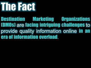 The FactDestination Marketing Organizations (DMOs) arefacing intriguing challenges to provide quality information onlinein an era of information overload. 