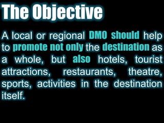 The ObjectiveA local or regional DMO should help to promotenot only thedestinationas a whole, but alsohotels, tourist attractions, restaurants, theatre, sports, activities in the destination itself.