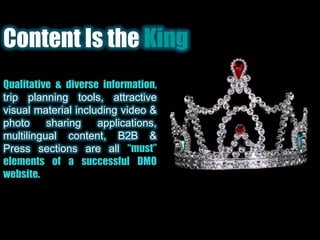 Content Is the KingQualitative & diverse information, trip planning tools, attractive visual material including video & photo sharing applications, multilingual content, B2B & Press sections are all “must” elements of a successful DMO website.