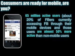 Consumers are ready for mobile, are you?65 million active users(about 20% of FBers currently accessing FB through their mobile devices and those usersare almost 50% more activethan non-mobile users