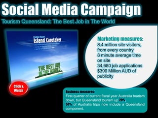 Social Media CampaignTourism Queensland: The Best Job in The WorldMarketing measures:8.4 million site visitors, from every country8 minute average time on site34,680 job applications$390 Million AUD of publicityClick & WatchBusiness measures:First quarter of current fiscal year Australia tourism down, but Queensland tourism up 20%.50%of Australia trips now include a Queensland component.