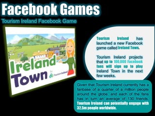 Facebook GamesTourism Ireland Facebook GameTourism Ireland has launched a new Facebook game calledIreland Town.Tourism Ireland projects that up to 100,000 Facebook fans will sign up to play Ireland Town in the next few weeks.Given that Tourism Ireland currently has a fanbase of a quarter of a million people around the globe, and each of the fans has in turn an average of 130 friends, Tourism Ireland can potentially engage with 32.5m people worldwide.