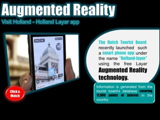 Augmented RealityVisit Holland - Holland Layar appThe Dutch Tourist Board, recently launched  such a smart phone app under the name “Holland-layer”using the free LayarAugmented Reality technology. Information is generated from the tourist board’s database covering 17,000 points of interest in the country.Click & Watch