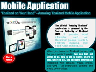 Mobile Application‘Thailand on Your Hand’’ - Amazing Thailand Mobile ApplicationThe official “Amazing Thailand” application is powered by the Tourism Authority of Thailand (TAT). It provides travel information such as: Destination Guides, Events & Festivals, Shopping, Thai Food, About Thailand, etc.When you travel to Thailand the app will be your perfect guide. You can find out where to go, how to get to places, where to stay, where to eat, and shopping informationintegrated with contacts, maps, phone, and GPS – all searchable, portable and easily personalized.Click & Watch