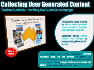 Collecting User Generated ContentTourism Australia – ‘nothing like Australia’ campaignAustralians were invited to share their personal stories of where they live and holiday in Australia.uploaded nearly 30,000 stories and images to www.nothinglikeaustralia.com  Click & WatchFor the next phase of the campaign, Tourism Australia used all the entries to create an interactive digital map of Australia, which attracts more than a million unique visitors each month, and also at www.nothinglikeaustralia.com.