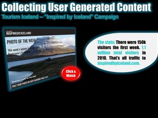 Collecting User Generated ContentTourism Iceland – ‘’Inspired by Iceland’’ CampaignThe stats: There were 150k visitors the first week. 1.1 million total visitors in 2010. That’s all traffic to inspiredbyiceland.com.Click & Watch