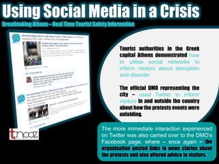 Using Social Media in a CrisisBreathtaking Athens – Real Time Tourist Safety InformationTourist authorities in the Greek capital Athens demonstrated how to utilise social networks to inform visitors about disruption and disorder.The official DMO representing the city – used Twitter to inform visitors in and outside the country about how the protests events were unfolding.The more immediate interaction experienced on Twitter was also carried over to the DMO’s Facebook page, where – once again – the organisation posted links to news stories about the protests and also offered advice to visitors.