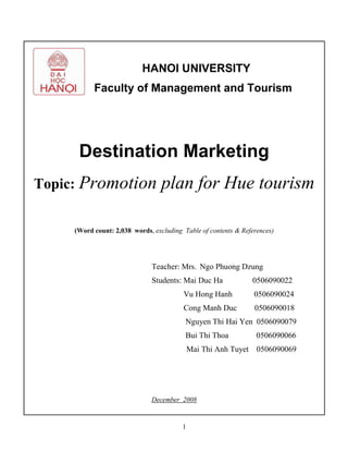 1
HANOI UNIVERSITY
Faculty of Management and Tourism
Destination Marketing
Topic: Promotion plan for Hue tourism
(Word count: 2,038 words, excluding Table of contents & References)
Teacher: Mrs. Ngo Phuong Dzung
Students: Mai Duc Ha 0506090022
Vu Hong Hanh 0506090024
Cong Manh Duc 0506090018
Nguyen Thi Hai Yen 0506090079
Bui Thi Thoa 0506090066
Mai Thi Anh Tuyet 0506090069
December 2008
 