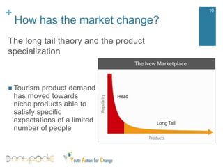 How has the market change?10The long tailtheory and the productspecializationTourismproductdemandhasmovedtowardsnicheproductsabletosatisfyspecificexpectationsof a limitednumberof peopleWhy destination marketing?11The success of a destination depends highly on the level of efficiency of the destination marketing strategy and its activities aimed at: Understand the activities and processes for connetting buyers (tourists) and sellers (local tourism offer);