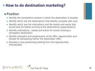 How to do destination marketing?PersonalizationNowadaysis the customerthatlloks and findwhathewants, we can onlytrytoinfluencetheirchoice;Tourists are becoming more independent and consciousaboutwhattheywantto do and wheretheywantto go: the tourismproductbecomesoneof the mostinfluencingfactorwhendecidingwhereto go/whatto do;Itisnecessarytounderstand the expectations, the needs and wantsoftoursits in ordertobeabletorespondadequatelytothem;The destinationitselfloosesitsimportance and whatbecomesdeterminant are the tourismproductsthat the destination can offer.15