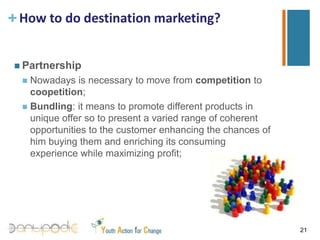 How to do destination marketing?PositionIdentify the competitive context in which the destination is located;Identify which are the destinations that directly compete with ours;Identify which are the motivations and the needs and wants that tourist look for before arriving at the destinations (expectations);Identify motivations,, needs and wants for tourist chosing a competitor destination;Identify strengths and weaknesses of the offer, opportunities and threats for developing further the destination offer;Develop a new positioning starting from the opportunities individuated;18