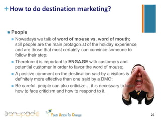 How to do destination marketing?PromotionPromotion can be very expensive both in terms of time and money; it is therefore important to selects channels and tools that are more appropriate for promoting the offer;Some criteria for choosing the most suitable toots for promotion:Audience: number of people that can be reached  by that mean of communication;Opportunity to see: the chance that a person interested in our product see the message 19