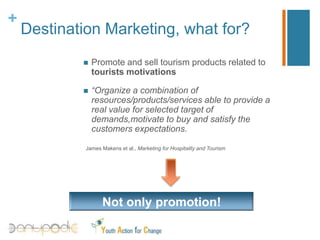 Position the destination or the tourism products on the market place;Destination Marketing, whatfor?Promote and sell tourismproductsrelatedtotouristsmotivations“Organize a combinationofresources/products/servicesabletoprovide a realvalueforselected target ofdemands,motivate tobuy and satisfy the customersexpectations.James Makens et al., Marketing for Hospitality and TourismNotonly promotion!