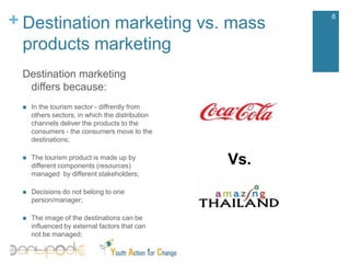 Destination marketing vs. mass products marketing6Destination marketing differs because:In the tourismsector - diffrentlyfromotherssectors, in which the distributionchannelsdeliver the productsto the consumers - the consumersmoveto the destinations;The tourism product is made up by different components (resources) managed  by different stakeholders;Decisions do not belong to one person/manager;The image of the destinations can be influenced by external factors that can not be managed;Vs.