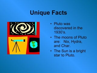 Unique Facts Pluto was discovered in the 1930’s. The moons of Pluto are:  Nix, Hydra, and Char. The Sun is a bright star to Pluto. 