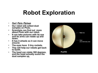 Robot Exploration Post Pluto Platoon Our robot will collect dust samples on Pluto. Scientists can find out  more about Pluto with our robot.  It can take pictures with its eye and its arms can rotate up and down. It has 4 wheels so it can move around. The eyes have  5 tiny rockets.  This will help our robots get back to Earth. The head can rotate 360 degrees, and the head actually sucks the dust samples up,   