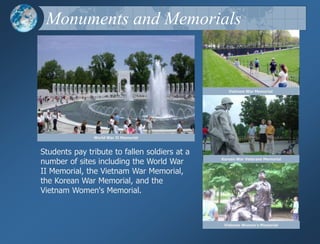 Monuments and MemorialsVietnam War MemorialWorld War II MemorialStudents pay tribute to fallen soldiers at a number of sites including the World War II Memorial, the Vietnam War Memorial, the Korean War Memorial, and the Vietnam Women's Memorial.Korean War Veterans MemorialVietnam Women's Memorial 