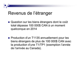 Revenus de l’étranger
Question sur les biens étrangers dont le coût
total dépasse 100 000$ CAN à un moment
quelconque en 2014
Production d’un T1135 annuellement pour les
biens étrangers de plus de 100 000$ CAN avec
la production d’une T1/TP1 (exemption l’année
de l’arrivée au Canada).
 