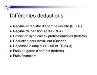 Différentes déductions
Régime enregistré d’épargne retraite (REER)
Régime de pension agrée (RPA)
Cotisation syndicales / professionnelles (fédéral)
Déduction pour travailleur (Québec)
Dépenses d’emploi (T2200 et TP-64.3)
Frais de garde d’enfants (fédéral)
Frais financiers
 