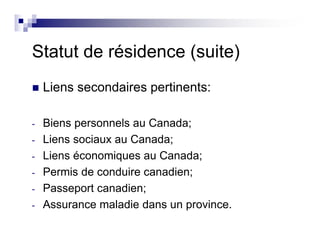 Statut de résidence (suite)
Liens secondaires pertinents:
- Biens personnels au Canada;
- Liens sociaux au Canada;
- Liens économiques au Canada;
- Permis de conduire canadien;
- Passeport canadien;
- Assurance maladie dans un province.
 