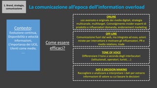 1. Brand, strategia,
comunicazione La comunicazione all’epoca dell’information overload
Contesto:
Evoluzione continua,
Disponibilità e velocità
informazioni,
L’importanza dei UCG,
Utenti come media,
….
Come essere
efficaci?
ONLINE
uso avanzato e originale dei media digitali, strategia
multicanale, multitarget. Coinvolgimento insider-esperti di
prodotto e influenzatori domanda, endorsement marketing
OFF-LINE
Comunicazione fuori dal web, ma integrata ad esso, azioni
mirate per intercettare e motivare gli influenzatori, PR e
media relations, trade
TONE OF VOICE
Differenziare il tono a seconda degli interlocutori
(istituzionali, operatori, turisti, …)
DATI E DECISION MAKING
Raccogliere e analizzare e interpretare i dati per estrarre
informazioni di valore su cui basare le decisioni
 