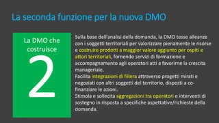 La seconda funzione per la nuova DMO
La DMO che
costruisce
Sulla base dell’analisi della domanda, la DMO tesse alleanze
con i soggetti territoriali per valorizzare pienamente le risorse
e costruire prodotti a maggior valore aggiunto per ospiti e
attori territoriali, fornendo servizi di formazione e
accompagnamento agli operatori atti a favorirne la crescita
manageriale.
Facilita integrazioni di filiera attraverso progetti mirati e
negoziati con altri soggetti del territorio, disposti a co-
finanziare le azioni.
Stimola e sollecita aggregazioni tra operatori e interventi di
sostegno in risposta a specifiche aspettative/richieste della
domanda.
 