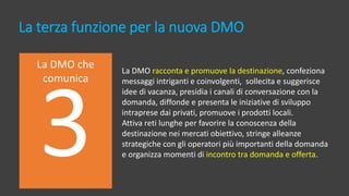 La terza funzione per la nuova DMO
La DMO che
comunica
La DMO racconta e promuove la destinazione, confeziona
messaggi intriganti e coinvolgenti, sollecita e suggerisce
idee di vacanza, presidia i canali di conversazione con la
domanda, diffonde e presenta le iniziative di sviluppo
intraprese dai privati, promuove i prodotti locali.
Attiva reti lunghe per favorire la conoscenza della
destinazione nei mercati obiettivo, stringe alleanze
strategiche con gli operatori più importanti della domanda
e organizza momenti di incontro tra domanda e offerta.
 