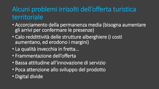 Alcuni problemi irrisolti dell’offerta turistica
territoriale
• Accorciamento della permanenza media (bisogna aumentare
gli arrivi per confermare le presenze)
• Calo reddittività delle strutture alberghiere (i costi
aumentano, ed erodono i margini)
• La qualità invecchia in fretta…
• Frammentazione dell’offerta
• Bassa attitudine all’innovazione di servizio
• Poca attenzione allo sviluppo del prodotto
• Digital divide
 