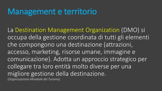 Management e territorio
La Destination Management Organization (DMO) si
occupa della gestione coordinata di tutti gli elementi
che compongono una destinazione (attrazioni,
accesso, marketing, risorse umane, immagine e
comunicazione). Adotta un approccio strategico per
collegare tra loro entità molto diverse per una
migliore gestione della destinazione.
(Organizzazione Mondiale del Turismo).
 