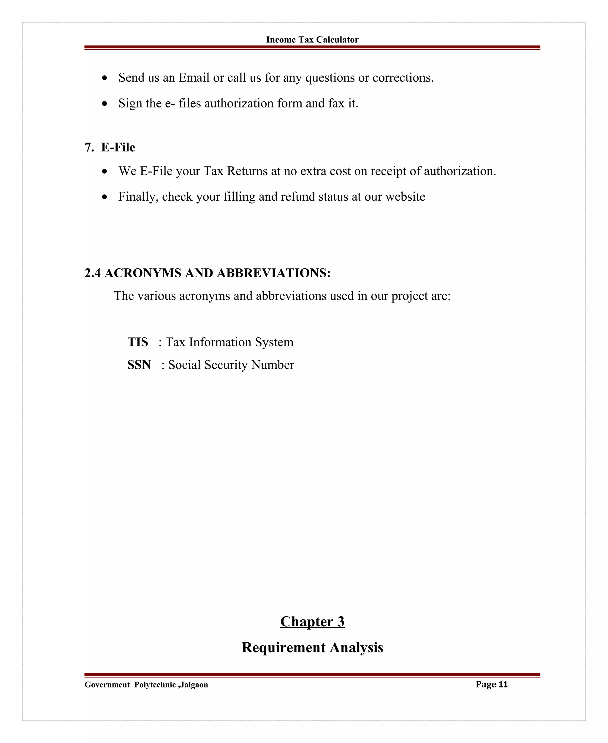 Income Tax Calculator
• Send us an Email or call us for any questions or corrections.
• Sign the e- files authorization form and fax it.
7. E-File
• We E-File your Tax Returns at no extra cost on receipt of authorization.
• Finally, check your filling and refund status at our website
2.4 ACRONYMS AND ABBREVIATIONS:
The various acronyms and abbreviations used in our project are:
TIS : Tax Information System
SSN : Social Security Number
Chapter 3
Requirement Analysis
Government Polytechnic ,Jalgaon Page 11
 