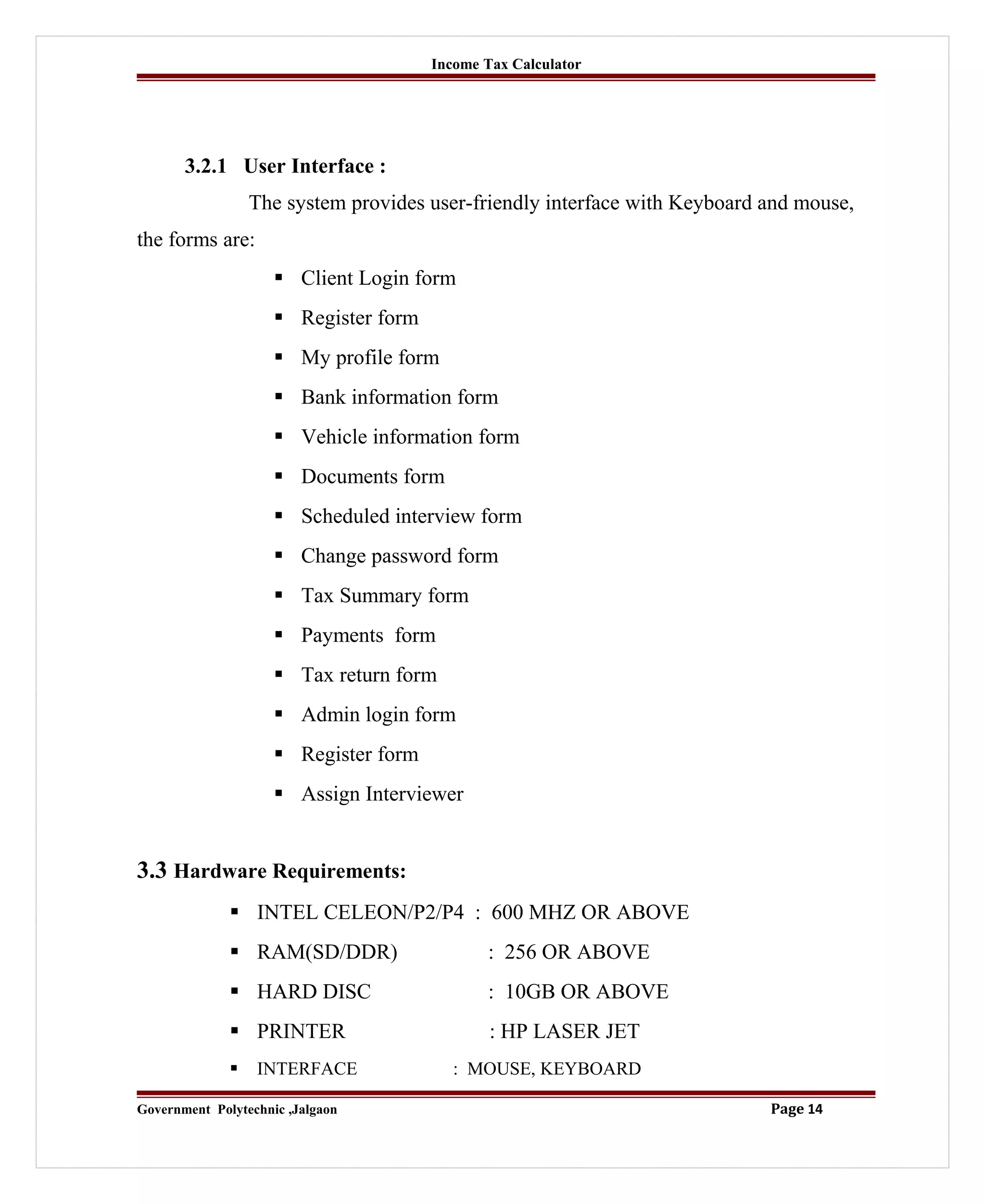 Income Tax Calculator
3.2.1 User Interface :
The system provides user-friendly interface with Keyboard and mouse,
the forms are:
 Client Login form
 Register form
 My profile form
 Bank information form
 Vehicle information form
 Documents form
 Scheduled interview form
 Change password form
 Tax Summary form
 Payments form
 Tax return form
 Admin login form
 Register form
 Assign Interviewer
3.3 Hardware Requirements:
 INTEL CELEON/P2/P4 : 600 MHZ OR ABOVE
 RAM(SD/DDR) : 256 OR ABOVE
 HARD DISC : 10GB OR ABOVE
 PRINTER : HP LASER JET
 INTERFACE : MOUSE, KEYBOARD
Government Polytechnic ,Jalgaon Page 14
 