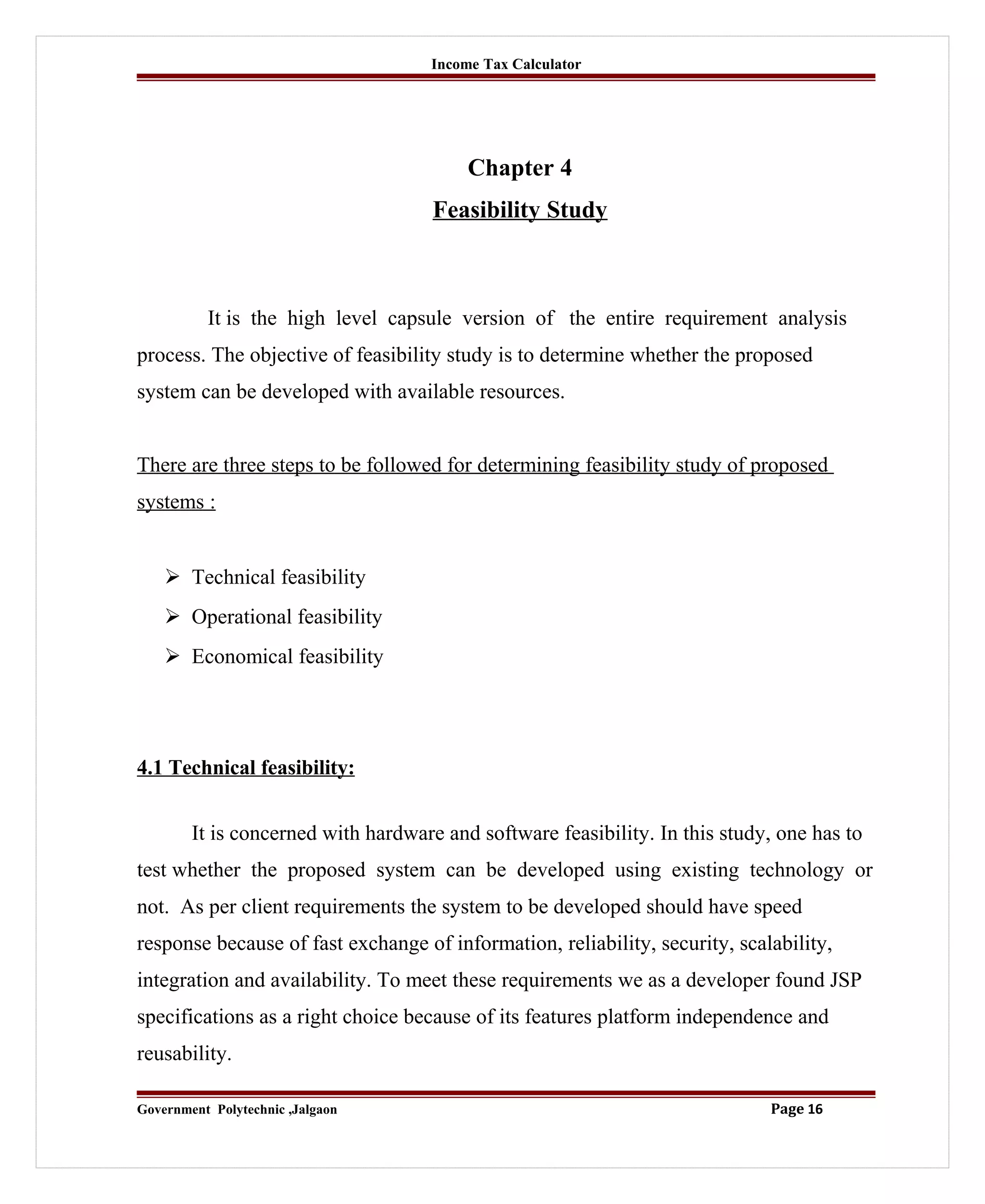 Income Tax Calculator
Chapter 4
Feasibility Study
It is the high level capsule version of the entire requirement analysis
process. The objective of feasibility study is to determine whether the proposed
system can be developed with available resources.
There are three steps to be followed for determining feasibility study of proposed
systems :
 Technical feasibility
 Operational feasibility
 Economical feasibility
4.1 Technical feasibility:
It is concerned with hardware and software feasibility. In this study, one has to
test whether the proposed system can be developed using existing technology or
not. As per client requirements the system to be developed should have speed
response because of fast exchange of information, reliability, security, scalability,
integration and availability. To meet these requirements we as a developer found JSP
specifications as a right choice because of its features platform independence and
reusability.
Government Polytechnic ,Jalgaon Page 16
 