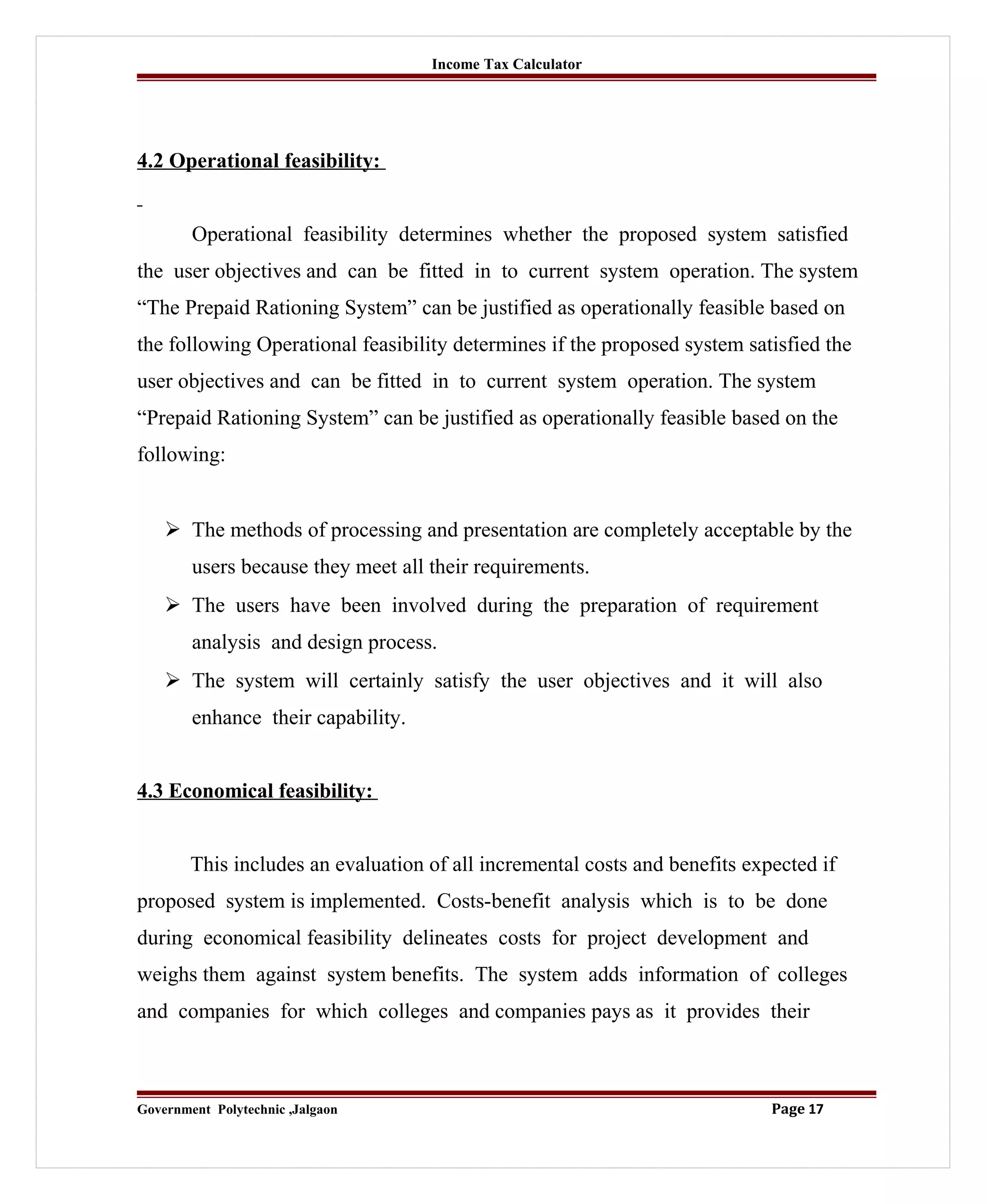 Income Tax Calculator
4.2 Operational feasibility:
Operational feasibility determines whether the proposed system satisfied
the user objectives and can be fitted in to current system operation. The system
“The Prepaid Rationing System” can be justified as operationally feasible based on
the following Operational feasibility determines if the proposed system satisfied the
user objectives and can be fitted in to current system operation. The system
“Prepaid Rationing System” can be justified as operationally feasible based on the
following:
 The methods of processing and presentation are completely acceptable by the
users because they meet all their requirements.
 The users have been involved during the preparation of requirement
analysis and design process.
 The system will certainly satisfy the user objectives and it will also
enhance their capability.
4.3 Economical feasibility:
This includes an evaluation of all incremental costs and benefits expected if
proposed system is implemented. Costs-benefit analysis which is to be done
during economical feasibility delineates costs for project development and
weighs them against system benefits. The system adds information of colleges
and companies for which colleges and companies pays as it provides their
Government Polytechnic ,Jalgaon Page 17
 