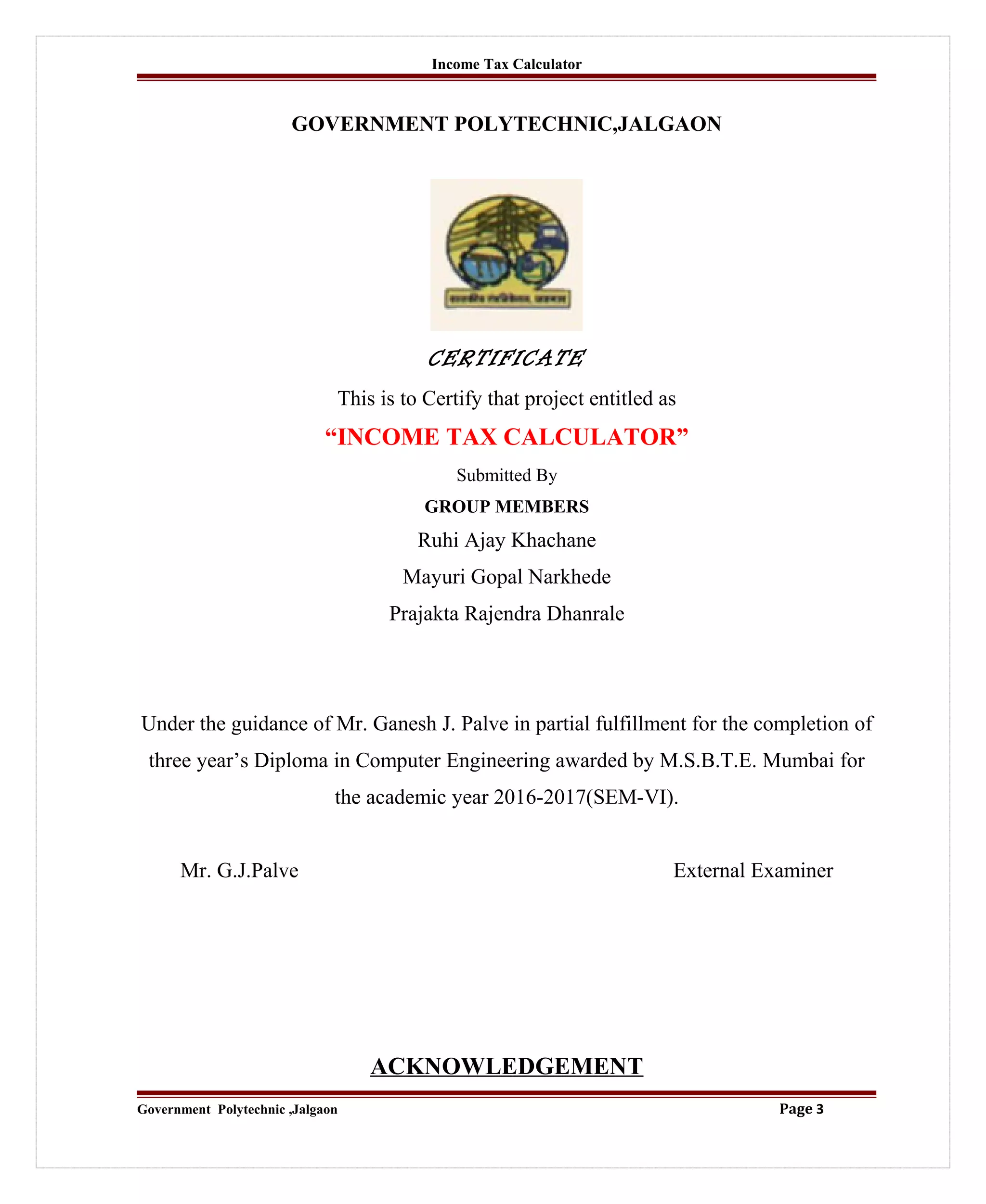 Income Tax Calculator
GOVERNMENT POLYTECHNIC,JALGAON
CERTIFICATE
This is to Certify that project entitled as
“INCOME TAX CALCULATOR”
Submitted By
GROUP MEMBERS
Ruhi Ajay Khachane
Mayuri Gopal Narkhede
Prajakta Rajendra Dhanrale
Under the guidance of Mr. Ganesh J. Palve in partial fulfillment for the completion of
three year’s Diploma in Computer Engineering awarded by M.S.B.T.E. Mumbai for
the academic year 2016-2017(SEM-VI).
Mr. G.J.Palve External Examiner
ACKNOWLEDGEMENT
Government Polytechnic ,Jalgaon Page 3
 
