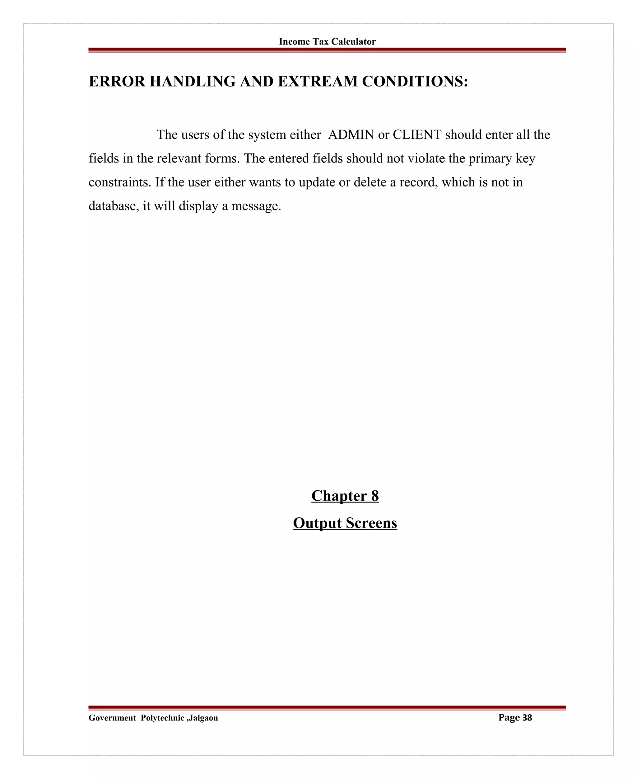 Income Tax Calculator
ERROR HANDLING AND EXTREAM CONDITIONS:
The users of the system either ADMIN or CLIENT should enter all the
fields in the relevant forms. The entered fields should not violate the primary key
constraints. If the user either wants to update or delete a record, which is not in
database, it will display a message.
Chapter 8
Output Screens
Government Polytechnic ,Jalgaon Page 38
 