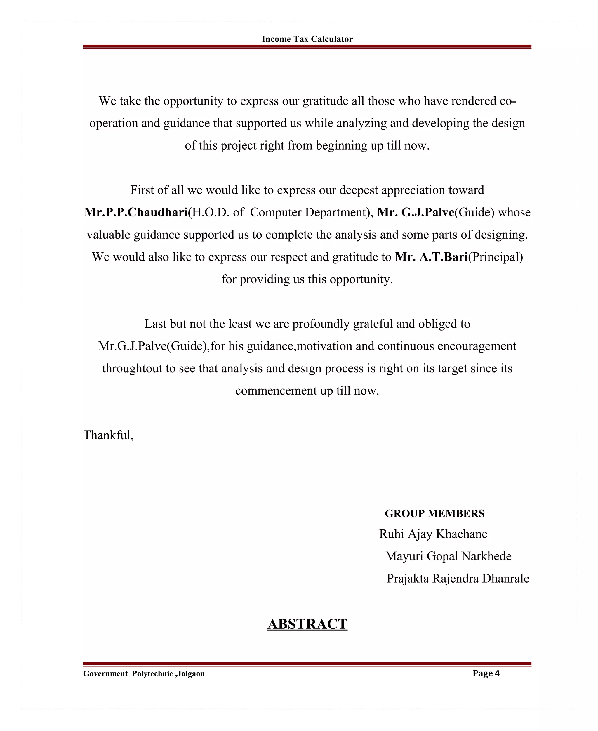 Income Tax Calculator
We take the opportunity to express our gratitude all those who have rendered co-
operation and guidance that supported us while analyzing and developing the design
of this project right from beginning up till now.
First of all we would like to express our deepest appreciation toward
Mr.P.P.Chaudhari(H.O.D. of Computer Department), Mr. G.J.Palve(Guide) whose
valuable guidance supported us to complete the analysis and some parts of designing.
We would also like to express our respect and gratitude to Mr. A.T.Bari(Principal)
for providing us this opportunity.
Last but not the least we are profoundly grateful and obliged to
Mr.G.J.Palve(Guide),for his guidance,motivation and continuous encouragement
throughtout to see that analysis and design process is right on its target since its
commencement up till now.
Thankful,
GROUP MEMBERS
Ruhi Ajay Khachane
Mayuri Gopal Narkhede
Prajakta Rajendra Dhanrale
ABSTRACT
Government Polytechnic ,Jalgaon Page 4
 