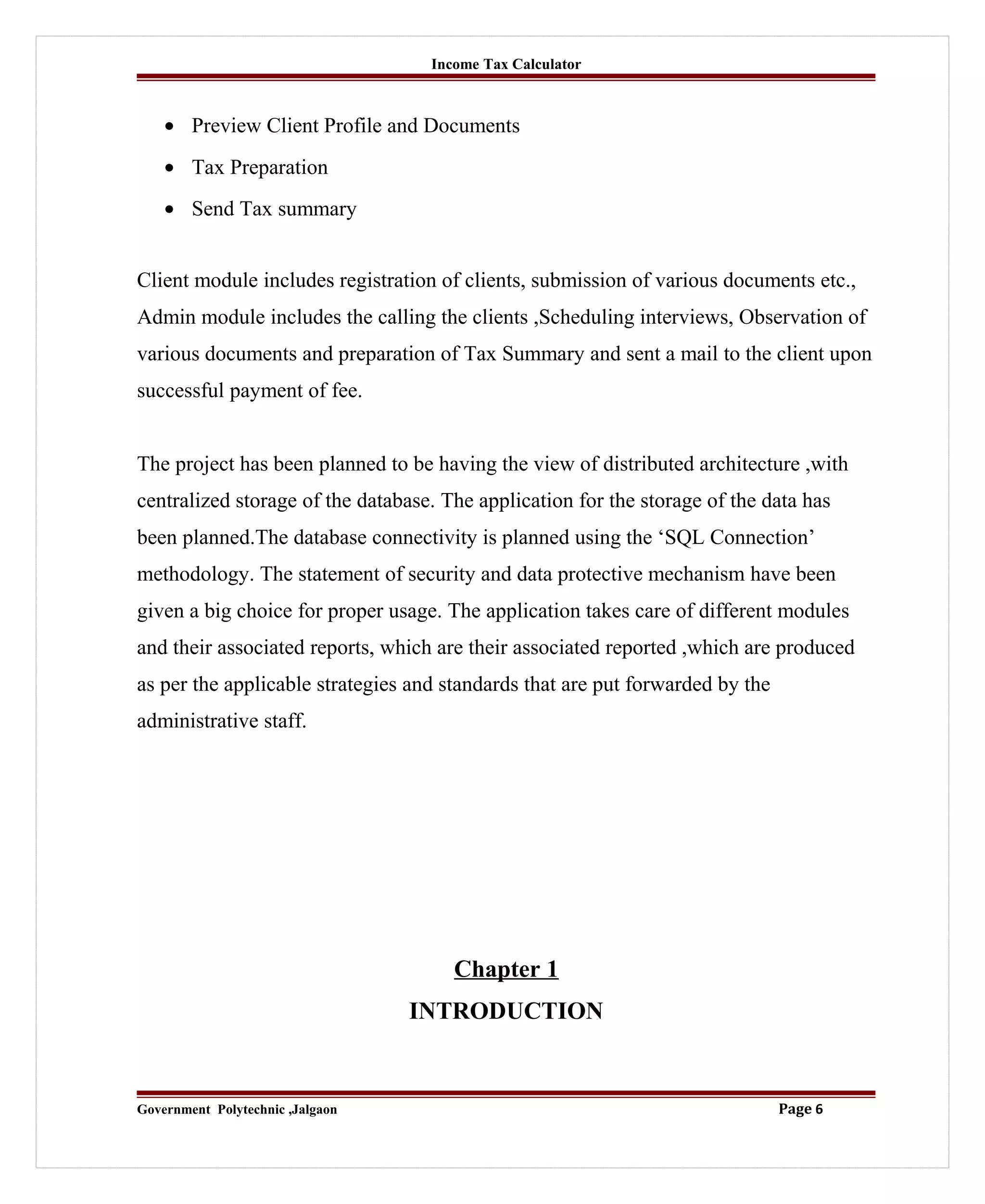 Income Tax Calculator
• Preview Client Profile and Documents
• Tax Preparation
• Send Tax summary
Client module includes registration of clients, submission of various documents etc.,
Admin module includes the calling the clients ,Scheduling interviews, Observation of
various documents and preparation of Tax Summary and sent a mail to the client upon
successful payment of fee.
The project has been planned to be having the view of distributed architecture ,with
centralized storage of the database. The application for the storage of the data has
been planned.The database connectivity is planned using the ‘SQL Connection’
methodology. The statement of security and data protective mechanism have been
given a big choice for proper usage. The application takes care of different modules
and their associated reports, which are their associated reported ,which are produced
as per the applicable strategies and standards that are put forwarded by the
administrative staff.
Chapter 1
INTRODUCTION
Government Polytechnic ,Jalgaon Page 6
 