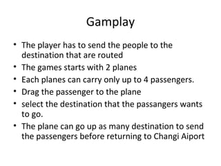Gamplay
• The player has to send the people to the
  destination that are routed
• The games starts with 2 planes
• Each planes can carry only up to 4 passengers.
• Drag the passenger to the plane
• select the destination that the passangers wants
  to go.
• The plane can go up as many destination to send
  the passengers before returning to Changi Aiport
 