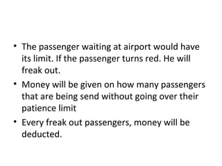 • The passenger waiting at airport would have
  its limit. If the passenger turns red. He will
  freak out.
• Money will be given on how many passengers
  that are being send without going over their
  patience limit
• Every freak out passengers, money will be
  deducted.
 
