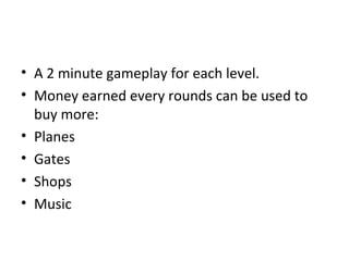 • A 2 minute gameplay for each level.
• Money earned every rounds can be used to
  buy more:
• Planes
• Gates
• Shops
• Music
 
