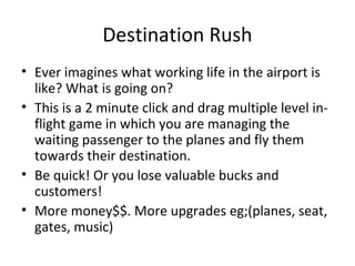 Destination Rush
• Ever imagines what working life in the airport is
  like? What is going on?
• This is a 2 minute click and drag multiple level in-
  flight game in which you are managing the
  waiting passenger to the planes and fly them
  towards their destination.
• Be quick! Or you lose valuable bucks and
  customers!
• More money$$. More upgrades eg;(planes, seat,
  gates, music)
 