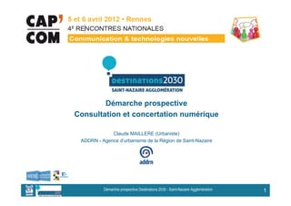 Démarche prospective
Consultation et concertation numérique

             Claude MAILLERE (Urbaniste)
 ADDRN - Agence d’urbanisme de la Région de Saint-Nazaire




          Démarche prospective Destinations 2030 - Saint-Nazaire Agglomération   1
 