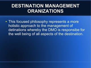 DESTINATION MANAGEMENT
ORANIZATIONS
●

This focused philosophy represents a more
holistic approach to the management of
detinations whereby the DMO is responsibe for
the well being of all aspects of the destination.

 